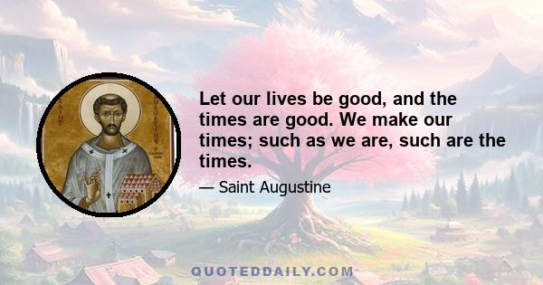 Let our lives be good, and the times are good. We make our times; such as we are, such are the times.