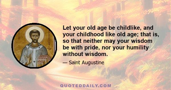 Let your old age be childlike, and your childhood like old age; that is, so that neither may your wisdom be with pride, nor your humility without wisdom.