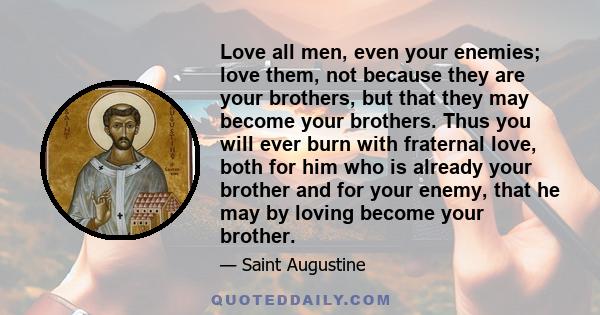 Love all men, even your enemies; love them, not because they are your brothers, but that they may become your brothers. Thus you will ever burn with fraternal love, both for him who is already your brother and for your