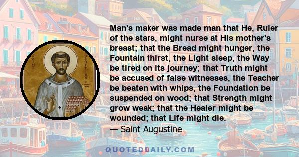 Man's maker was made man that He, Ruler of the stars, might nurse at His mother's breast; that the Bread might hunger, the Fountain thirst, the Light sleep, the Way be tired on its journey; that Truth might be accused