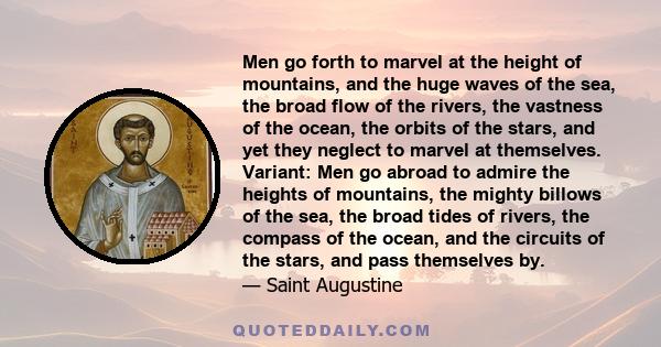 Men go forth to marvel at the height of mountains, and the huge waves of the sea, the broad flow of the rivers, the vastness of the ocean, the orbits of the stars, and yet they neglect to marvel at themselves. Variant: