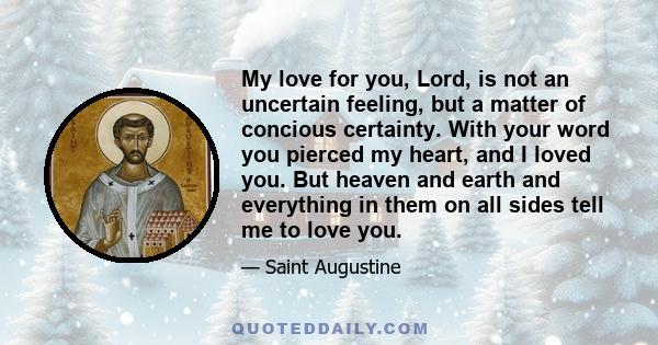 My love for you, Lord, is not an uncertain feeling, but a matter of concious certainty. With your word you pierced my heart, and I loved you. But heaven and earth and everything in them on all sides tell me to love you.