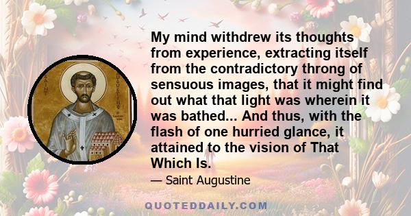 My mind withdrew its thoughts from experience, extracting itself from the contradictory throng of sensuous images, that it might find out what that light was wherein it was bathed... And thus, with the flash of one