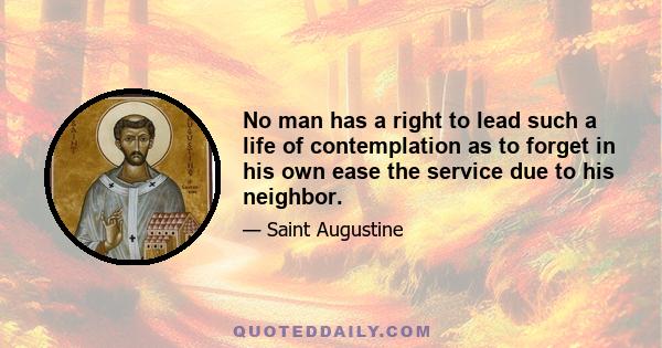 No man has a right to lead such a life of contemplation as to forget in his own ease the service due to his neighbor.