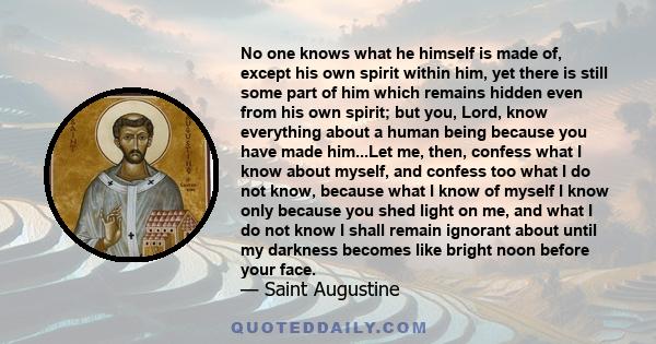 No one knows what he himself is made of, except his own spirit within him, yet there is still some part of him which remains hidden even from his own spirit; but you, Lord, know everything about a human being because