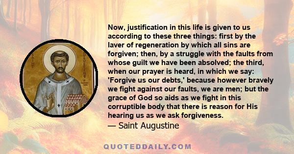 Now, justification in this life is given to us according to these three things: first by the laver of regeneration by which all sins are forgiven; then, by a struggle with the faults from whose guilt we have been