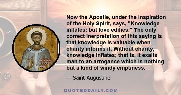 Now the Apostle, under the inspiration of the Holy Spirit, says, Knowledge inflates: but love edifies. The only correct inerpretation of this saying is that knowledge is valuable when charity informs it. Without