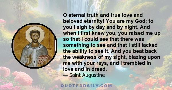 O eternal truth and true love and beloved eternity! You are my God; to you I sigh by day and by night. And when I first knew you, you raised me up so that I could see that there was something to see and that I still