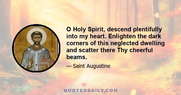 O Holy Spirit, descend plentifully into my heart. Enlighten the dark corners of this neglected dwelling and scatter there Thy cheerful beams.