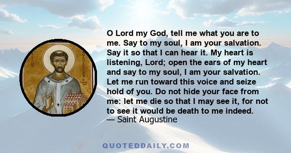 O Lord my God, tell me what you are to me. Say to my soul, I am your salvation. Say it so that I can hear it. My heart is listening, Lord; open the ears of my heart and say to my soul, I am your salvation. Let me run