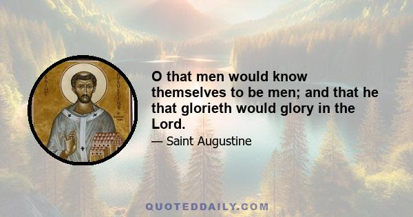 O that men would know themselves to be men; and that he that glorieth would glory in the Lord.