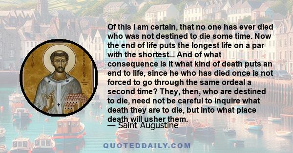 Of this I am certain, that no one has ever died who was not destined to die some time. Now the end of life puts the longest life on a par with the shortest... And of what consequence is it what kind of death puts an end 