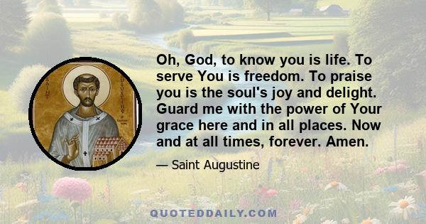 Oh, God, to know you is life. To serve You is freedom. To praise you is the soul's joy and delight. Guard me with the power of Your grace here and in all places. Now and at all times, forever. Amen.