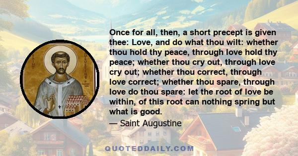 Once for all, then, a short precept is given thee: Love, and do what thou wilt: whether thou hold thy peace, through love hold thy peace; whether thou cry out, through love cry out; whether thou correct, through love