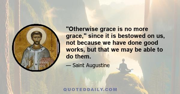 Otherwise grace is no more grace, since it is bestowed on us, not because we have done good works, but that we may be able to do them.