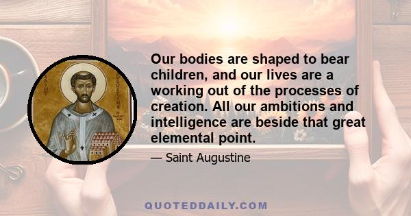 Our bodies are shaped to bear children, and our lives are a working out of the processes of creation. All our ambitions and intelligence are beside that great elemental point.