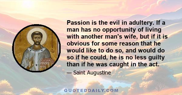 Passion is the evil in adultery. If a man has no opportunity of living with another man's wife, but if it is obvious for some reason that he would like to do so, and would do so if he could, he is no less guilty than if 