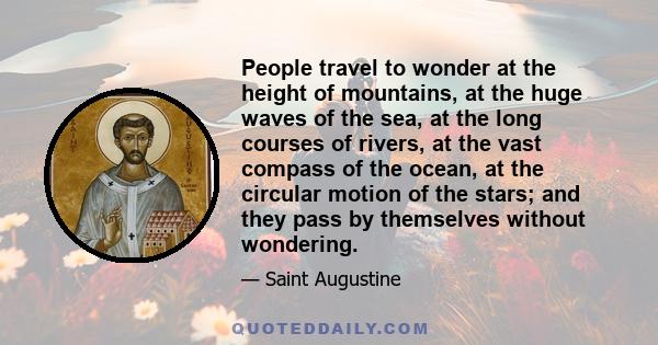 People travel to wonder at the height of mountains, at the huge waves of the sea, at the long courses of rivers, at the vast compass of the ocean, at the circular motion of the stars; and they pass by themselves without 