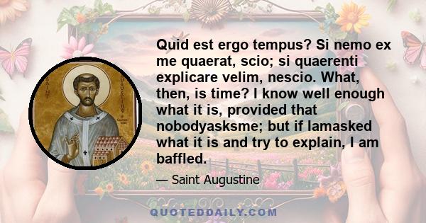 Quid est ergo tempus? Si nemo ex me quaerat, scio; si quaerenti explicare velim, nescio. What, then, is time? I know well enough what it is, provided that nobodyasksme; but if Iamasked what it is and try to explain, I