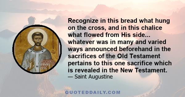 Recognize in this bread what hung on the cross, and in this chalice what flowed from His side... whatever was in many and varied ways announced beforehand in the sacrifices of the Old Testament pertains to this one