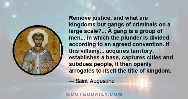 Remove justice, and what are kingdoms but gangs of criminals on a large scale?... A gang is a group of men... in which the plunder is divided according to an agreed convention. If this villainy... acquires territory,