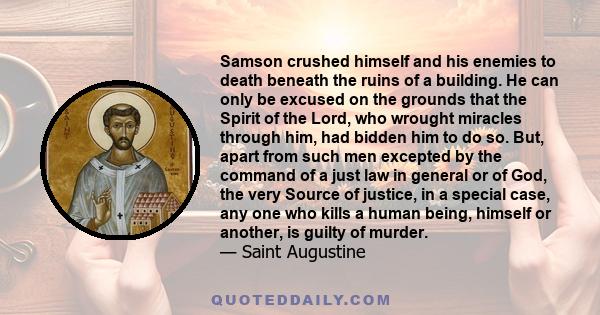 Samson crushed himself and his enemies to death beneath the ruins of a building. He can only be excused on the grounds that the Spirit of the Lord, who wrought miracles through him, had bidden him to do so. But, apart