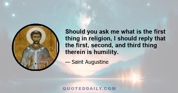 Should you ask me what is the first thing in religion, I should reply that the first, second, and third thing therein is humility.