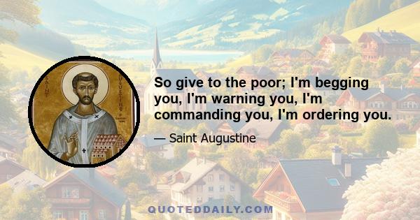 So give to the poor; I'm begging you, I'm warning you, I'm commanding you, I'm ordering you.