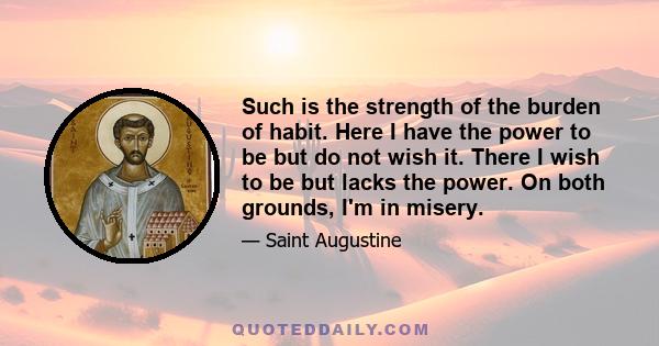 Such is the strength of the burden of habit. Here I have the power to be but do not wish it. There I wish to be but lacks the power. On both grounds, I'm in misery.