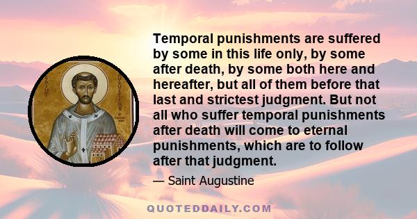 Temporal punishments are suffered by some in this life only, by some after death, by some both here and hereafter, but all of them before that last and strictest judgment. But not all who suffer temporal punishments