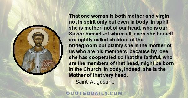 That one woman is both mother and virgin, not in spirit only but even in body. In spirit she is mother, not of our head, who is our Savior himself-of whom all, even she herself, are rightly called children of the