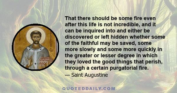 That there should be some fire even after this life is not incredible, and it can be inquired into and either be discovered or left hidden whether some of the faithful may be saved, some more slowly and some more