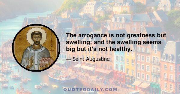 The arrogance is not greatness but swelling; and the swelling seems big but it's not healthy.