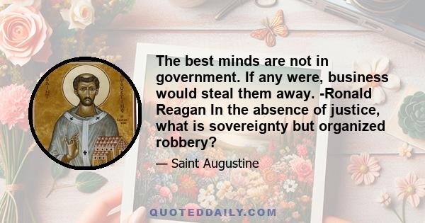 The best minds are not in government. If any were, business would steal them away. -Ronald Reagan In the absence of justice, what is sovereignty but organized robbery?