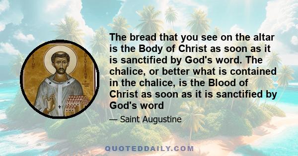 The bread that you see on the altar is the Body of Christ as soon as it is sanctified by God's word. The chalice, or better what is contained in the chalice, is the Blood of Christ as soon as it is sanctified by God's