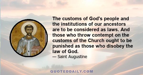 The customs of God's people and the institutions of our ancestors are to be considered as laws. And those who throw contempt on the customs of the Church ought to be punished as those who disobey the law of God.