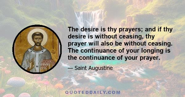 The desire is thy prayers; and if thy desire is without ceasing, thy prayer will also be without ceasing. The continuance of your longing is the continuance of your prayer.