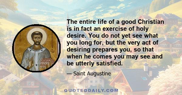 The entire life of a good Christian is in fact an exercise of holy desire. You do not yet see what you long for, but the very act of desiring prepares you, so that when he comes you may see and be utterly satisfied.