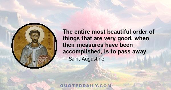 The entire most beautiful order of things that are very good, when their measures have been accomplished, is to pass away.