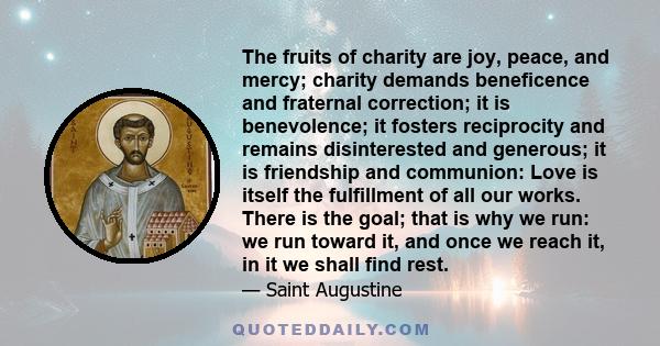 The fruits of charity are joy, peace, and mercy; charity demands beneficence and fraternal correction; it is benevolence; it fosters reciprocity and remains disinterested and generous; it is friendship and communion: