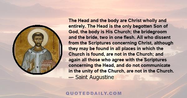 The Head and the body are Christ wholly and entirely. The Head is the only begotten Son of God, the body is His Church; the bridegroom and the bride, two in one flesh. All who dissent from the Scriptures concerning