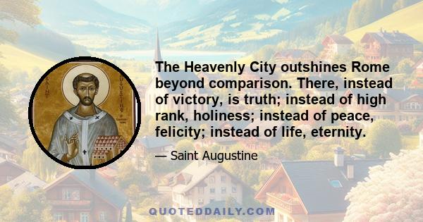 The Heavenly City outshines Rome beyond comparison. There, instead of victory, is truth; instead of high rank, holiness; instead of peace, felicity; instead of life, eternity.