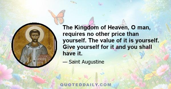 The Kingdom of Heaven, O man, requires no other price than yourself. The value of it is yourself. Give yourself for it and you shall have it.