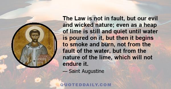 The Law is not in fault, but our evil and wicked nature; even as a heap of lime is still and quiet until water is poured on it, but then it begins to smoke and burn, not from the fault of the water, but from the nature