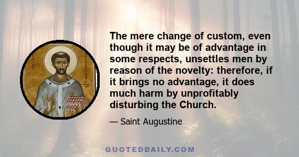 The mere change of custom, even though it may be of advantage in some respects, unsettles men by reason of the novelty: therefore, if it brings no advantage, it does much harm by unprofitably disturbing the Church.