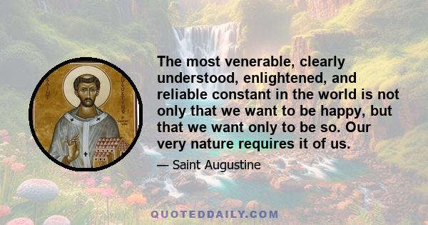 The most venerable, clearly understood, enlightened, and reliable constant in the world is not only that we want to be happy, but that we want only to be so. Our very nature requires it of us.