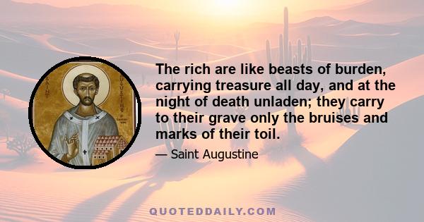 The rich are like beasts of burden, carrying treasure all day, and at the night of death unladen; they carry to their grave only the bruises and marks of their toil.