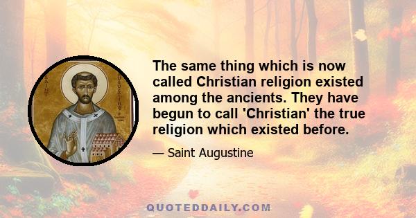 The same thing which is now called Christian religion existed among the ancients. They have begun to call 'Christian' the true religion which existed before.