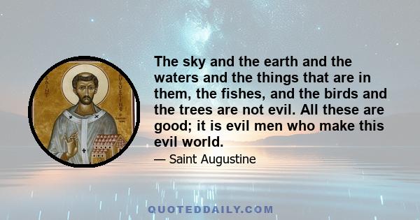 The sky and the earth and the waters and the things that are in them, the fishes, and the birds and the trees are not evil. All these are good; it is evil men who make this evil world.