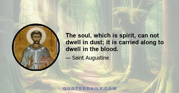 The soul, which is spirit, can not dwell in dust; it is carried along to dwell in the blood.